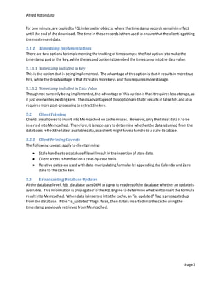 Alfred Rotondaro
Page 7
for one minute,are copiedtoFQL interpreterobjects,where the timestamprecordsremainineffect
until the endof the download. The time inthese recordsisthenusedtoensure thatthe clientisgetting
the most recentdata.
5.1.1 Timestamp Implementations
There are twooptionsforimplementingthe trackingof timestamps: the firstoptionistomake the
timestamppartof the key,while the secondoptionistoembedthe timestampintothe datavalue.
5.1.1.1 Timestamp included in Key
Thisis the optionthatis beingimplemented. The advantage of thisoptionisthatit resultsinmore true
hits,while the disadvantage isthatitcreatesmore keys andthus requiresmore storage.
5.1.1.2 Timestamp included in Data Value
Thoughnot currentlybeingimplemented,the advantage of thisoptionisthatitrequireslessstorage,as
it justoverwritesexistingkeys. The disadvantagesof thisoptionare thatitresultsinfalse hitsandalso
requiresmore post-processingtoextractthe key.
5.2 ClientPriming
Clientsare allowedtoinsertintoMemcachedoncache misses. However,onlythe latestdataistobe
insertedintoMemcached. Therefore,itisnecessarytodetermine whetherthe datareturned fromthe
databasesreflectthe latestavailabledata,asa clientmighthave ahandle toa stale database.
5.2.1 Client PrimingCaveats
The followingcaveatsapplytoclientpriming:
 Stale handlestoa database file willresultinthe insertionof stale data.
 Clientaccessishandledona case-by-case basis.
 Relative datesare usedwithdate-manipulatingformulasbyappendingthe CalendarandZero
date to the cache key.
5.3 Broadcasting DatabaseUpdates
At the database level,fdb_database usesDLMto signal toreadersof the database whetheranupdate is
available. Thisinformation ispropagatedtothe FQLEngine todetermine whethertoinsertthe formula
resultintoMemcached. Whendata isinsertedintothe cache,an“is_updated”flagispropagatedup
fromthe database. If the “is_updated”flagisfalse,thendataisinsertedintothe cache usingthe
timestamppreviouslyretrievedfromMemcached.
 