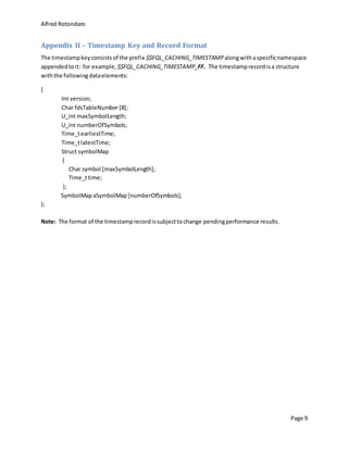 Alfred Rotondaro
Page 9
Appendix II – Timestamp Key and Record Format
The timestampkeyconsistsof the prefix $$FQL_CACHING_TIMESTAMP alongwithaspecificnamespace
appendedtoit: for example, $$FQL_CACHING_TIMESTAMP_FF. The timestamprecordisa structure
withthe followingdataelements:
{
Int version;
Char fdsTableNumber[8];
U_int maxSymbolLength;
U_int numberOfSymbols;
Time_tearliestTime;
Time_tlatestTime;
Struct symbolMap
{
Char symbol [maxSymbolLength];
Time_ttime;
};
SymbolMapaSymbolMap [numberOfSymbols];
};
Note: The format of the timestamprecordissubjecttochange pendingperformance results.
 