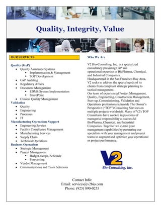 OUR SERVICES Who We Are
V2 Bio-Consulting, Inc. is a specialized
consultancy providing GxP and
operational expertise to BioPharma, Chemical,
and Industrial Companies.
Headquartered in the San Francisco Bay Area,
V2 seeks to address the special needs of its
clients from compliant strategic planning to
tactical management.
Our team of experienced Project Management,
Quality, Engineering, Construction Management,
Start-up, Commissioning, Validation and
Operations professionals provide The Owner’s
Perspective (“TOP”) Consulting Services on
multiple projects worldwide. Many of V2's TOP
Consultants have worked in positions of
managerial responsibility at successful
BioPharma, Chemical, and Industrial
Companies. Together we extend your
management capabilities by partnering our
specialists with your management and project
teams to augment and optimize your operational
or project performance.
Quality (GxP)
 Quality Assurance Systems
 Implementation & Management
 SOP Development
 GxP Auditing
 Regulatory Affairs
 Document Management
 EDMS System Implementation
 SharePoint
 Clinical Quality Management
Validation
 Quality
 Engineering
 Processes
 IT
Manufacturing Operations Support
 Engineering Service
 Facility Compliance Management
 Manufacturing Services
 Supply Chain
 Technical Operations
Business Operations
 Strategic Management
 Project Management
 Budget, Scope, Schedule
 Forecasting
 Vendor Management
 Communications and Team Solutions
Contact Info:
Email: services@v2bio.com
Phone: (925) 890-0255
 