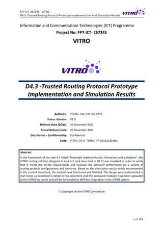 FP7‐ICT‐257245 ‐ VITRO 
D4.3 ‐Trusted Routing Protocol Prototype Implementation And Simulation Results   
1 of 118 
Information and Communication Technologies (ICT) Programme 
Project No: FP7‐ICT‐ 257245 
VVIITTRROO  
 
 
D4.3 ‐Trusted Routing Protocol Prototype 
Implementation and Simulation Results 
 
 
Author(s):  TEIHAL, HAI, CTI, SSI, CTTC  
Status ‐Version:  V1.0 
Delivery Date (DOW):  30 November 2011 
Actual Delivery Date:  30 November 2011 
Distribution ‐ Confidentiality:  Confidential 
Code:  VITRO_D4.3_TEIHAL_FF‐20111130.doc 
   
Abstract:
In the framework of the task 4.3 titled “Prototype Implementation, Simulation and Validation”, the 
VITRO routing solution designed in task 4.2 (and described in D4.2) was modeled in order to verify 
that  it  meets  the  VITRO  requirements  and  evaluate  the  achieved  performance  for  a  variety  of 
routing protocol configurations and scenarios. Based on the simulation results which are presented 
in the current document, the solution was fine‐tuned and finalized. This design was implemented in 
real motes as described in detail in this document and the produced modules have been uploaded 
to the VITRO ftp server and will be forwarded to WP6 for integration in the VITRO system.  
 
 Copyright by the VITRO Consortium 
 