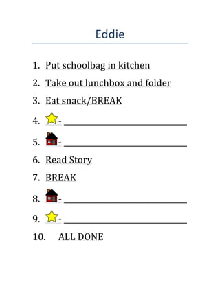 Eddie!
!
!
1. Put!schoolbag!in!kitchen!
2. Take!out!lunchbox!and!folder!
3. Eat!snack/BREAK!
4. A!_________________________________!
5. A!_________________________________!
6. Read!Story!
7. BREAK!
8. A!_________________________________!
9. A!_________________________________!
10. ALL!DONE!
[Client’s name blocked to
protect conﬁdentiality]
 