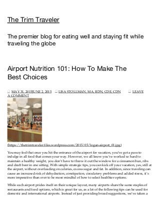6/2/2015 Airport Nutrition 101: How To Make The Best Choices | The Trim Traveler
http://thetrimtraveler.com/2015/05/31/airport-nutrition-101-how-to-make-the-best-choices/ 1/3
The Trim Traveler
The premier blog for eating well and staying fit while
traveling the globe
Airport Nutrition 101: How To Make The
Best Choices
MAY 31, 2015JUNE 2, 2015 LISA STOLLMAN, MA, RDN, CDE, CDN LEAVE
A COMMENT
(https://thetrimtraveler.files.wordpress.com/2015/05/logan-airport_01.jpg)
You may feel that once you hit the entrance of the airport for vacation, you’ve got a pass to
indulge in all food that comes your way. However, we all know you’ve worked so hard to
maintain a healthy weight, you don’t have to throw it out the window for a cinnamon bun, ribs
and draft beer in one sitting. With simple strategic tips, you can kick off your vacation, yes, still at
the airport, without overloading on calories, excess sugar and fat. In addition, since traveling can
cause an increased risk of dehydration, constipation, circulatory problems and added stress, it’s
more imperative than ever to be more mindful of how to select healthier options.
While each airport prides itself on their unique layout, many airports share the same staples of
restaurants and food options, which is great for us, as a lot of the following tips can be used for
domestic and international airports. Instead of just providing broad suggestions, we’ve taken a
 