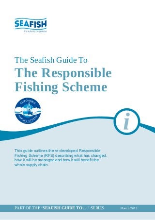 The Responsible
Fishing Scheme
The Seafish Guide To
This guide outlines the re-developed Responsible
Fishing Scheme (RFS) describing what has changed,
how it will be managed and how it will benefit the
whole supply chain.
		 March 2015PART OF THE ‘SEAFISH GUIDE TO . . .’ SERIES	
 