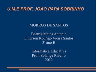 U.M.E PROF. JOÃO PAPA SOBRINHO


         MORROS DE SANTOS

         Beatriz Matos Antonio
      Emerson Rodrigo Vieira Santos
                3º ano B

          Informática Educativa
          Prof. Solange Ribeiro
                  2012
 