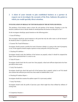Investigation Page 5
2 A client of yours intends to join established business as a partner &
request you to investigate the accounts of the firm. Indicates the points to
which you would specially direct attention.
INVESTIGATION ON BEHALF OF TH PURCHASER OF THE RUNNING BUSINESS:-
The purchaser of the business wants to know the real position of the business. Keeping in view the
business condition he has to decide whether he should purchase the business on that price or not ?
So the investigator should pay special attention on the following points :
1. Cause Of Selling :-
The investigator should pay special attention to this point that why the seller wants to sell the business?
He should see that it is a genuine case of sale.
2. Examine The Trend Of Business :-
Investigator should examine carefully the trend of business whether it is going on the road of prosperity
or not. In this regard he should compare expenses revenue and profit of the previous years.
3. Checking Of Liabilities :-
Investigator should verify that liabilities of the business are properly valued. It should be compared the
figures shown and decide that it is correct or not.
4. Value Of Assets :-
Investigator should check that the assets have been properly valued and sufficient depreciation has been
provided on these assets.
5. Verify The Goodwill :-
Investigator should also check that good will of the business that is properly valued or not? He should
also examine that sufficient provisions have been made for doubtful debts or not?
6. Checking Of Auditors Report :-
Investigator should also examine the auditors report if it is previously audited.
7. Verify The Profits :-
Investigator should verify the profits of previous years which might have been inflated by inflation of
closing stock.
8. Competition Situation :-
 