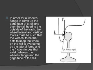  In order for a wheel's
flange to climb up the
gage face of a rail and
over the rail head to the
outside of the track, the
wheel lateral and vertical
forces must be such that
the vertical force that
acts to keep the wheel
on the rail is overcome
by the lateral force and
the friction forces that
exist between the
wheel's flange and the
gage face of the rail.
 