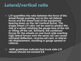  L/V quantifies the ratio between the force of the
wheel flange pushing out on the rail (lateral
force) and the wheel load of the equipment
bearing down on the rail (vertical force). The
single wheel L/V ratio can be used to predict the
risk of a wheel climbing the gauge face of the rail
or lifting off the rail. Similarly, the combined
forces for the wheels on one truck side exerting
high lateral forces onto the same rail can cause
rail-head deflection, reverse-rail cant, or lateral-
rail displacement, resulting in gauge spread or
rollover.
 AAR guidelines indicate that truck side L/V
values should not exceed 0.6
 