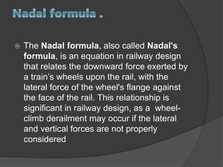  The Nadal formula, also called Nadal's
formula, is an equation in railway design
that relates the downward force exerted by
a train’s wheels upon the rail, with the
lateral force of the wheel's flange against
the face of the rail. This relationship is
significant in railway design, as a wheel-
climb derailment may occur if the lateral
and vertical forces are not properly
considered
 