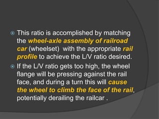  This ratio is accomplished by matching
the wheel-axle assembly of railroad
car (wheelset) with the appropriate rail
profile to achieve the L/V ratio desired.
 If the L/V ratio gets too high, the wheel
flange will be pressing against the rail
face, and during a turn this will cause
the wheel to climb the face of the rail,
potentially derailing the railcar .
 