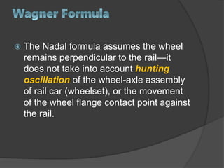  The Nadal formula assumes the wheel
remains perpendicular to the rail—it
does not take into account hunting
oscillation of the wheel-axle assembly
of rail car (wheelset), or the movement
of the wheel flange contact point against
the rail.
 