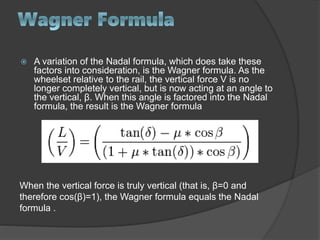  A variation of the Nadal formula, which does take these
factors into consideration, is the Wagner formula. As the
wheelset relative to the rail, the vertical force V is no
longer completely vertical, but is now acting at an angle to
the vertical, β. When this angle is factored into the Nadal
formula, the result is the Wagner formula
When the vertical force is truly vertical (that is, β=0 and
therefore cos(β)=1), the Wagner formula equals the Nadal
formula .
 