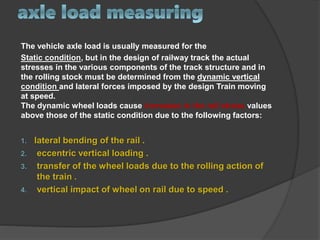 The vehicle axle load is usually measured for the
Static condition, but in the design of railway track the actual
stresses in the various components of the track structure and in
the rolling stock must be determined from the dynamic vertical
condition and lateral forces imposed by the design Train moving
at speed.
The dynamic wheel loads cause increases in the rail stress values
above those of the static condition due to the following factors:
1. lateral bending of the rail .
2. eccentric vertical loading .
3. transfer of the wheel loads due to the rolling action of
the train .
4. vertical impact of wheel on rail due to speed .
 