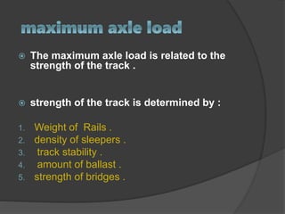  The maximum axle load is related to the
strength of the track .
 strength of the track is determined by :
1. Weight of Rails .
2. density of sleepers .
3. track stability .
4. amount of ballast .
5. strength of bridges .
 
