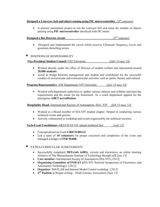 Designed a Conveyer belt and object sensing using PIC micro-controller [ 6th
semester]
 A process automation project to run the conveyer belt and sense the number of objects
passing using PIC microcontroller interfaced with DC motor
Designed a Bat Detector circuit [2nd
semester]
 Designed and implemented the circuit which receives Ultrasonic frequency waves and
generates disturbing noises.
 POSITIONS OF RESPONSIBILITY
Vice-President Student Council | VIT University [July’13-may’14]
 Worked directly under the office of Director of student welfare and represented around
20,000 students.
 Acted as bridge between management and student and contributed for the successful
conduct of co-curricular and extracurricular activities such as sports, literary and cultural.
Program Representative –EIE Department| VIT University [july’13-may’14]
 Worked with department authorities to update various subjects and syllabus and meet the
requirements and the needs for the betterment. As a result department applied for the
prestigious ABET accreditation.
Hospitality Head- International Society of Automation -ISA- VIT [feb’12-may’13]
 Worked as a Board member of ISA-VIT student chapter. Helped in conducting various
technical events and quizzes.
 Actively volunteered in workshop and events organized by the technical societies.
Tech-Event Coordinator- GRAVITAS VIT annual technical fest [sept’12]
 Conceptualized an Event CRICO-BOAT.
 Led a team of 10 volunteers for proper execution and completion of the event and
managed a budget of INR 50,000.
 EXTRA-CURRICULAR ACHIEVEMENTS
 Successfully completed MITx/edx 6.002x: circuits and electronics, an online learning
initiative of The Massachusetts Institute of Technology through edX [jan’13]
 Core member- International Society of Automation (ISA-VIT) [2012]
 Organizing Committee of INSEAT (ISA-VIT National Symposium of Electronics and
Automation Technology) [2012]
 Organizer- MATLAB and Internal Model Control workshop [2012]
 2nd
Position in Slogan writing – Hindi Literary Association [Sept’12]
 