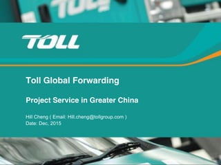 TOLL Global Forwarding
Toll Global Forwarding
Project Service in Greater China
Hill Cheng ( Email: Hill.cheng@tollgroup.com )
Date: Dec, 2015
 
