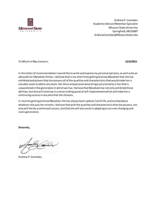 Andrew P.Coombes
AcademicAdvisor/RetentionSpecialist
Missouri State University
Springfield,MO65897
AndrewCoombes@MissouriState.edu
To Whom It May Concern, 12/4/2015
In thisletterof recommendation Iwouldlike to write andexpressmy personal opinions,aswell as be an
advocate for MaryKate Hilmes.Ibelieve thatinmy short time gettingtoknow MaryKate that she has
exhibitedandproventhat she possess all of the qualitiesand characteristics thatwouldmake hera
valuable assettoaddto any team.Her drive andperseverance bringsoutatenacityinherthat is
unparalleled inthe generationinwhichwe live.IbelievethatMaryKate has notonlyexhibitedthese
abilities,butalsowill continue inaneverending questof self-improvementwhichwill make hera
continuingsuccessin anyareathat she chooses.
In mytime gettingtoknowMaryKate she has alwaysbeenupbeat,fullof life,andexcitedabout
whatevershe putshermind to.I believe thatwiththe qualitiesandcharacteristicsthatshe possess,not
onlywill she be acontinuedsuccess,butthatshe will alsoexcel inadaptingtooureverchanging and
iconicgeneration.
Sincerely,
AndrewP.Coombes
 