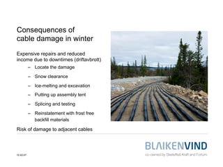 Consequences of
cable damage in winter
Expensive repairs and reduced
income due to downtimes (driftavbrott)
           –  Locate the damage

           –  Snow clearance

           –  Ice-melting and excavation
           –  Putting up assembly tent

           –  Splicing and testing

           –  Reinstatement with frost free
              backfill materials

Risk of damage to adjacent cables




12-02-07
 