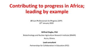 Contributing to progress in Africa;
leading by example
Wilfred Elegba, PhD
Biotechnology and Nuclear Agriculture Research Institute (BNARI)
Accra, Ghana.
African Professionals for Progress (APP)
19th January 2020
Lead consultant
Partnerships for Collaboration in Education (PCE)
 