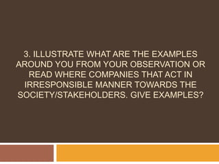 3. ILLUSTRATE WHAT ARE THE EXAMPLES 
AROUND YOU FROM YOUR OBSERVATION OR 
READ WHERE COMPANIES THAT ACT IN 
IRRESPONSIBLE MANNER TOWARDS THE 
SOCIETY/STAKEHOLDERS. GIVE EXAMPLES? 
 