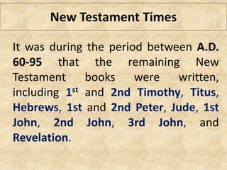 New Testament Times
It was during the period between A.D.
60-95 that the remaining New
Testament books were written,
including 1st and 2nd Timothy, Titus,
Hebrews, 1st and 2nd Peter, Jude, 1st
John, 2nd John, 3rd John, and
Revelation.
 
