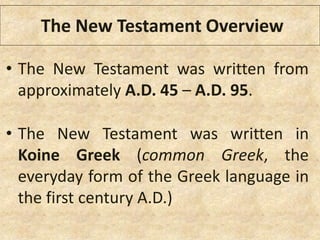 The New Testament Overview
• The New Testament was written from
approximately A.D. 45 – A.D. 95.
• The New Testament was written in
Koine Greek (common Greek, the
everyday form of the Greek language in
the first century A.D.)
 