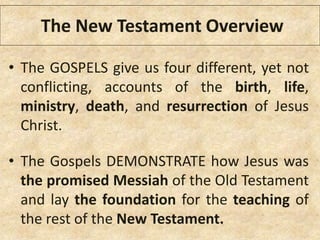 • The GOSPELS give us four different, yet not
conflicting, accounts of the birth, life,
ministry, death, and resurrection of Jesus
Christ.
• The Gospels DEMONSTRATE how Jesus was
the promised Messiah of the Old Testament
and lay the foundation for the teaching of
the rest of the New Testament.
The New Testament Overview
 