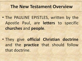 • The PAULINE EPISTLES, written by the
Apostle Paul, are letters to specific
churches and people.
• They give official Christian doctrine
and the practice that should follow
that doctrine.
The New Testament Overview
 