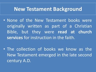 New Testament Background
• None of the New Testament books were
originally written as part of a Christian
Bible, but they were read at church
services for instruction in the faith.
• The collection of books we know as the
New Testament emerged in the late second
century A.D.
 