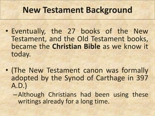 New Testament Background
• Eventually, the 27 books of the New
Testament, and the Old Testament books,
became the Christian Bible as we know it
today.
• (The New Testament canon was formally
adopted by the Synod of Carthage in 397
A.D.)
–Although Christians had been using these
writings already for a long time.
 