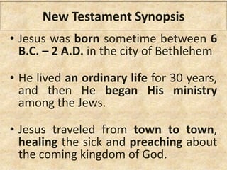 • Jesus was born sometime between 6
B.C. – 2 A.D. in the city of Bethlehem
• He lived an ordinary life for 30 years,
and then He began His ministry
among the Jews.
• Jesus traveled from town to town,
healing the sick and preaching about
the coming kingdom of God.
New Testament Synopsis
 