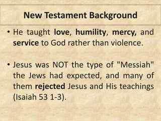 • He taught love, humility, mercy, and
service to God rather than violence.
• Jesus was NOT the type of "Messiah"
the Jews had expected, and many of
them rejected Jesus and His teachings
(Isaiah 53 1-3).
New Testament Background
 
