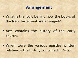 Arrangement
• What is the logic behind how the books of
the New Testament are arranged?
• Acts contains the history of the early
church.
• When were the various epistles written
relative to the history contained in Acts?
 