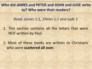 Who did JAMES and PETER and JOHN and JUDE write
to? Who were their readers?
Read: James 1:1, 1Peter 1:1 and Jude 1
1. This section contains all the letters that were
NOT written by Paul.
2. Most of these books are written to Christians
who were scattered all over.
 