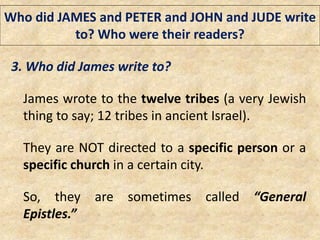 Who did JAMES and PETER and JOHN and JUDE write
to? Who were their readers?
3. Who did James write to?
James wrote to the twelve tribes (a very Jewish
thing to say; 12 tribes in ancient Israel).
They are NOT directed to a specific person or a
specific church in a certain city.
So, they are sometimes called “General
Epistles.”
 