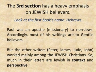 The 3rd section has a heavy emphasis
on JEWISH believers.
Look at the first book’s name: Hebrews.
Paul was an apostle (missionary) to non-Jews.
Accordingly, most of his writings are to Gentile
believers.
But the other writers (Peter, James, Jude, John)
worked mainly among the JEWISH Christians. So,
much in their letters are Jewish in context and
perspective.
 