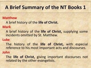 A Brief Summary of the NT Books 1
Matthew
A brief history of the life of Christ.
Mark
A brief history of the life of Christ, supplying some
incidents omitted by St. Matthew.
Luke
The history of the life of Christ, with especial
reference to his most important acts and discourses.
John
The life of Christ, giving important discourses not
related by the other evangelists.
 