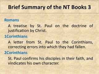 Brief Summary of the NT Books 3
Romans
A treatise by St. Paul on the doctrine of
justification by Christ.
1Corinthians
A letter from St. Paul to the Corinthians,
correcting errors into which they had fallen.
2Corinthians
St. Paul confirms his disciples in their faith, and
vindicates his own character.
 