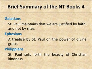 Galatians
St. Paul maintains that we are justified by faith,
and not by rites.
Ephesians
A treatise by St. Paul on the power of divine
grace.
Philippians
St. Paul sets forth the beauty of Christian
kindness.
Brief Summary of the NT Books 4
 