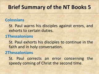 Colossians
St. Paul warns his disciples against errors, and
exhorts to certain duties.
1Thessalonians
St. Paul exhorts his disciples to continue in the
faith and in holy conversation.
2Thessalonians
St. Paul corrects an error concerning the
speedy coming of Christ the second time.
Brief Summary of the NT Books 5
 
