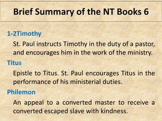 1-2Timothy
St. Paul instructs Timothy in the duty of a pastor,
and encourages him in the work of the ministry.
Titus
Epistle to Titus. St. Paul encourages Titus in the
performance of his ministerial duties.
Philemon
An appeal to a converted master to receive a
converted escaped slave with kindness.
Brief Summary of the NT Books 6
 