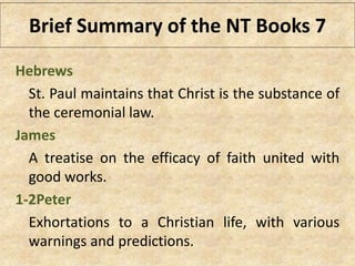 Hebrews
St. Paul maintains that Christ is the substance of
the ceremonial law.
James
A treatise on the efficacy of faith united with
good works.
1-2Peter
Exhortations to a Christian life, with various
warnings and predictions.
Brief Summary of the NT Books 7
 