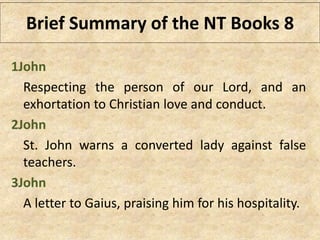 1John
Respecting the person of our Lord, and an
exhortation to Christian love and conduct.
2John
St. John warns a converted lady against false
teachers.
3John
A letter to Gaius, praising him for his hospitality.
Brief Summary of the NT Books 8
 