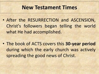 New Testament Times
• After the RESURRECTION and ASCENSION,
Christ's followers began telling the world
what He had accomplished.
• The book of ACTS covers this 30-year period
during which the early church was actively
spreading the good news of Christ.
 