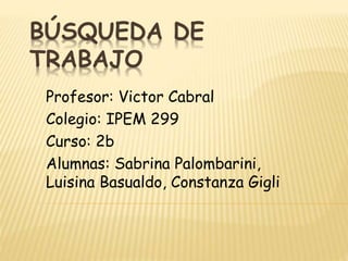 BÚSQUEDA DE 
TRABAJO 
Profesor: Victor Cabral 
Colegio: IPEM 299 
Curso: 2b 
Alumnas: Sabrina Palombarini, 
Luisina Basualdo, Constanza Gigli 
 