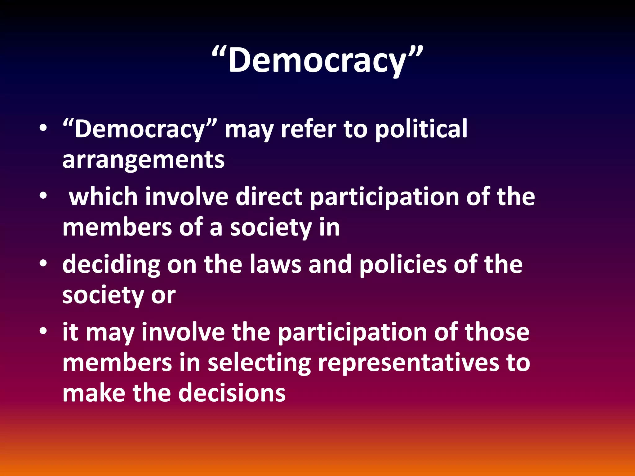 “Democracy”
• “Democracy” may refer to political
arrangements
• which involve direct participation of the
members of a society in
• deciding on the laws and policies of the
society or
• it may involve the participation of those
members in selecting representatives to
make the decisions
 