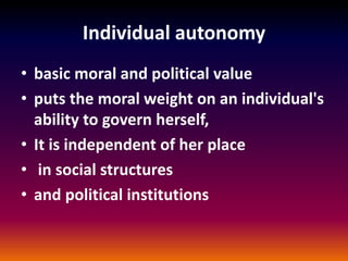 Individual autonomy
• basic moral and political value
• puts the moral weight on an individual's
ability to govern herself,
• It is independent of her place
• in social structures
• and political institutions
 
