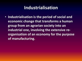 Industrialisation
• Industrialisation is the period of social and
economic change that transforms a human
group from an agrarian society into an
industrial one, involving the extensive re-
organisation of an economy for the purpose
of manufacturing.
 