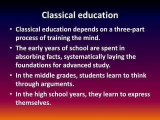 Classical education
• Classical education depends on a three-part
process of training the mind.
• The early years of school are spent in
absorbing facts, systematically laying the
foundations for advanced study.
• In the middle grades, students learn to think
through arguments.
• In the high school years, they learn to express
themselves.
 
