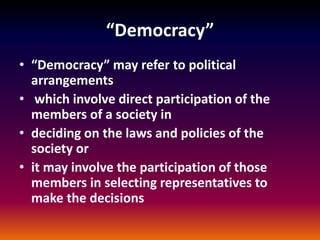 “Democracy”
• “Democracy” may refer to political
arrangements
• which involve direct participation of the
members of a society in
• deciding on the laws and policies of the
society or
• it may involve the participation of those
members in selecting representatives to
make the decisions
 