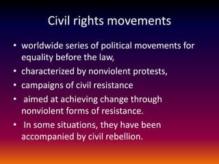 Civil rights movements
• worldwide series of political movements for
equality before the law,
• characterized by nonviolent protests,
• campaigns of civil resistance
• aimed at achieving change through
nonviolent forms of resistance.
• In some situations, they have been
accompanied by civil rebellion.
 
